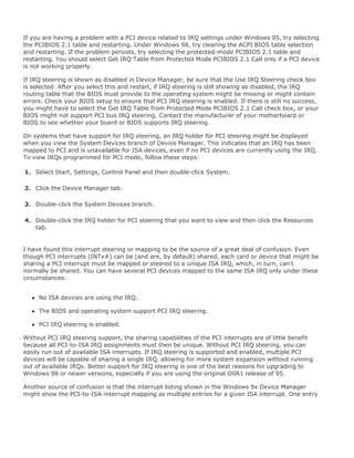 If you are having a problem with a PCI device related to IRQ settings under Windows 95, try selecting
the PCIBIOS 2.1 table and restarting. Under Windows 98, try clearing the ACPI BIOS table selection
and restarting. If the problem persists, try selecting the protected-mode PCIBIOS 2.1 table and
restarting. You should select Get IRQ Table from Protected Mode PCIBIOS 2.1 Call only if a PCI device
is not working properly.
If IRQ steering is shown as disabled in Device Manager, be sure that the Use IRQ Steering check box
is selected. After you select this and restart, if IRQ steering is still showing as disabled, the IRQ
routing table that the BIOS must provide to the operating system might be missing or might contain
errors. Check your BIOS setup to ensure that PCI IRQ steering is enabled. If there is still no success,
you might have to select the Get IRQ Table from Protected Mode PCIBIOS 2.1 Call check box, or your
BIOS might not support PCI bus IRQ steering. Contact the manufacturer of your motherboard or
BIOS to see whether your board or BIOS supports IRQ steering.
On systems that have support for IRQ steering, an IRQ holder for PCI steering might be displayed
when you view the System Devices branch of Device Manager. This indicates that an IRQ has been
mapped to PCI and is unavailable for ISA devices, even if no PCI devices are currently using the IRQ.
To view IRQs programmed for PCI mode, follow these steps:
1. Select Start, Settings, Control Panel and then double-click System.
2. Click the Device Manager tab.
3. Double-click the System Devices branch.
4. Double-click the IRQ holder for PCI steering that you want to view and then click the Resources
tab.
I have found this interrupt steering or mapping to be the source of a great deal of confusion. Even
though PCI interrupts (INTx#) can be (and are, by default) shared, each card or device that might be
sharing a PCI interrupt must be mapped or steered to a unique ISA IRQ, which, in turn, can't
normally be shared. You can have several PCI devices mapped to the same ISA IRQ only under these
circumstances:
No ISA devices are using the IRQ.
The BIOS and operating system support PCI IRQ steering.
PCI IRQ steering is enabled.
Without PCI IRQ steering support, the sharing capabilities of the PCI interrupts are of little benefit
because all PCI-to-ISA IRQ assignments must then be unique. Without PCI IRQ steering, you can
easily run out of available ISA interrupts. If IRQ steering is supported and enabled, multiple PCI
devices will be capable of sharing a single IRQ, allowing for more system expansion without running
out of available IRQs. Better support for IRQ steering is one of the best reasons for upgrading to
Windows 98 or newer versions, especially if you are using the original OSR1 release of 95.
Another source of confusion is that the interrupt listing shown in the Windows 9x Device Manager
might show the PCI-to-ISA-interrupt mapping as multiple entries for a given ISA interrupt. One entry
 