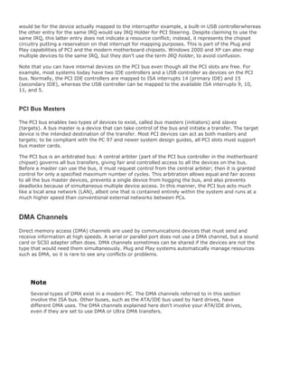 would be for the device actually mapped to the interruptfor example, a built-in USB controllerwhereas
the other entry for the same IRQ would say IRQ Holder for PCI Steering. Despite claiming to use the
same IRQ, this latter entry does not indicate a resource conflict; instead, it represents the chipset
circuitry putting a reservation on that interrupt for mapping purposes. This is part of the Plug and
Play capabilities of PCI and the modern motherboard chipsets. Windows 2000 and XP can also map
multiple devices to the same IRQ, but they don't use the term IRQ holder, to avoid confusion.
Note that you can have internal devices on the PCI bus even though all the PCI slots are free. For
example, most systems today have two IDE controllers and a USB controller as devices on the PCI
bus. Normally, the PCI IDE controllers are mapped to ISA interrupts 14 (primary IDE) and 15
(secondary IDE), whereas the USB controller can be mapped to the available ISA interrupts 9, 10,
11, and 5.
PCI Bus Masters
The PCI bus enables two types of devices to exist, called bus masters (initiators) and slaves
(targets). A bus master is a device that can take control of the bus and initiate a transfer. The target
device is the intended destination of the transfer. Most PCI devices can act as both masters and
targets; to be compliant with the PC 97 and newer system design guides, all PCI slots must support
bus master cards.
The PCI bus is an arbitrated bus: A central arbiter (part of the PCI bus controller in the motherboard
chipset) governs all bus transfers, giving fair and controlled access to all the devices on the bus.
Before a master can use the bus, it must request control from the central arbiter; then it is granted
control for only a specified maximum number of cycles. This arbitration allows equal and fair access
to all the bus master devices, prevents a single device from hogging the bus, and also prevents
deadlocks because of simultaneous multiple device access. In this manner, the PCI bus acts much
like a local area network (LAN), albeit one that is contained entirely within the system and runs at a
much higher speed than conventional external networks between PCs.
DMA Channels
Direct memory access (DMA) channels are used by communications devices that must send and
receive information at high speeds. A serial or parallel port does not use a DMA channel, but a sound
card or SCSI adapter often does. DMA channels sometimes can be shared if the devices are not the
type that would need them simultaneously. Plug and Play systems automatically manage resources
such as DMA, so it is rare to see any conflicts or problems.
Note
Several types of DMA exist in a modern PC. The DMA channels referred to in this section
involve the ISA bus. Other buses, such as the ATA/IDE bus used by hard drives, have
different DMA uses. The DMA channels explained here don't involve your ATA/IDE drives,
even if they are set to use DMA or Ultra DMA transfers.
 