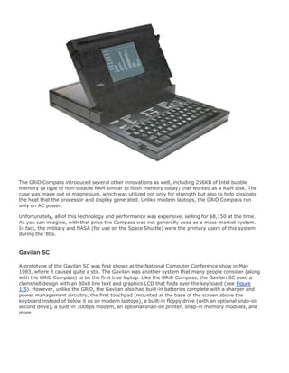 The GRiD Compass introduced several other innovations as well, including 256KB of Intel bubble
memory (a type of non-volatile RAM similar to flash memory today) that worked as a RAM disk. The
case was made out of magnesium, which was utilized not only for strength but also to help dissipate
the heat that the processor and display generated. Unlike modern laptops, the GRiD Compass ran
only on AC power.
Unfortunately, all of this technology and performance was expensive, selling for $8,150 at the time.
As you can imagine, with that price the Compass was not generally used as a mass-market system.
In fact, the military and NASA (for use on the Space Shuttle) were the primary users of this system
during the '80s.
Gavilan SC
A prototype of the Gavilan SC was first shown at the National Computer Conference show in May
1983, where it caused quite a stir. The Gavilan was another system that many people consider (along
with the GRiD Compass) to be the first true laptop. Like the GRiD Compass, the Gavilan SC used a
clamshell design with an 80x8 line text and graphics LCD that folds over the keyboard (see Figure
1.5). However, unlike the GRiD, the Gavilan also had built-in batteries complete with a charger and
power management circuitry, the first touchpad (mounted at the base of the screen above the
keyboard instead of below it as on modern laptops), a built-in floppy drive (with an optional snap-on
second drive), a built-in 300bps modem, an optional snap-on printer, snap-in memory modules, and
more.
 