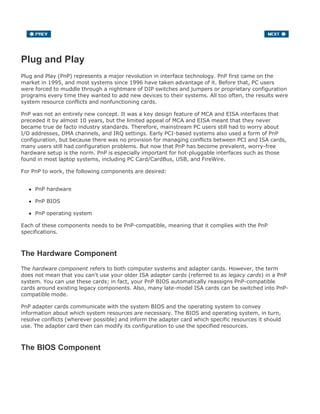 Plug and Play
Plug and Play (PnP) represents a major revolution in interface technology. PnP first came on the
market in 1995, and most systems since 1996 have taken advantage of it. Before that, PC users
were forced to muddle through a nightmare of DIP switches and jumpers or proprietary configuration
programs every time they wanted to add new devices to their systems. All too often, the results were
system resource conflicts and nonfunctioning cards.
PnP was not an entirely new concept. It was a key design feature of MCA and EISA interfaces that
preceded it by almost 10 years, but the limited appeal of MCA and EISA meant that they never
became true de facto industry standards. Therefore, mainstream PC users still had to worry about
I/O addresses, DMA channels, and IRQ settings. Early PCI-based systems also used a form of PnP
configuration, but because there was no provision for managing conflicts between PCI and ISA cards,
many users still had configuration problems. But now that PnP has become prevalent, worry-free
hardware setup is the norm. PnP is especially important for hot-pluggable interfaces such as those
found in most laptop systems, including PC Card/CardBus, USB, and FireWire.
For PnP to work, the following components are desired:
PnP hardware
PnP BIOS
PnP operating system
Each of these components needs to be PnP-compatible, meaning that it complies with the PnP
specifications.
The Hardware Component
The hardware component refers to both computer systems and adapter cards. However, the term
does not mean that you can't use your older ISA adapter cards (referred to as legacy cards) in a PnP
system. You can use these cards; in fact, your PnP BIOS automatically reassigns PnP-compatible
cards around existing legacy components. Also, many late-model ISA cards can be switched into PnP-
compatible mode.
PnP adapter cards communicate with the system BIOS and the operating system to convey
information about which system resources are necessary. The BIOS and operating system, in turn,
resolve conflicts (wherever possible) and inform the adapter card which specific resources it should
use. The adapter card then can modify its configuration to use the specified resources.
The BIOS Component
 