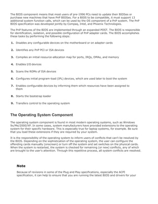 The BIOS component means that most users of pre-1996 PCs need to update their BIOSes or
purchase new machines that have PnP BIOSes. For a BIOS to be compatible, it must support 13
additional system function calls, which can be used by the OS component of a PnP system. The PnP
BIOS specification was developed jointly by Compaq, Intel, and Phoenix Technologies.
The PnP features of the BIOS are implemented through an expanded POST. The BIOS is responsible
for identification, isolation, and possible configuration of PnP adapter cards. The BIOS accomplishes
these tasks by performing the following steps:
1. Disables any configurable devices on the motherboard or on adapter cards
2. Identifies any PnP PCI or ISA devices
3. Compiles an initial resource-allocation map for ports, IRQs, DMAs, and memory
4. Enables I/O devices
5. Scans the ROMs of ISA devices
6. Configures initial program-load (IPL) devices, which are used later to boot the system
7. Enables configurable devices by informing them which resources have been assigned to
them
8. Starts the bootstrap loader
9. Transfers control to the operating system
The Operating System Component
The operating system component is found in most modern operating systems, such as Windows
9x/Me/2000/XP. In some cases, system manufacturers have provided extensions to the operating
system for their specific hardware. This is especially true for laptop systems, for example. Be sure
that you load these extensions if they are required by your system.
It is the responsibility of the operating system to inform users of conflicts that can't be resolved by
the BIOS. Depending on the sophistication of the operating system, the user can configure the
offending cards manually (onscreen) or turn off the system and set switches on the physical cards.
When the system is restarted, the system is checked for remaining (or new) conflicts, any of which
are brought to the user's attention. Through this repetitive process, all system conflicts are resolved.
Note
Because of revisions in some of the Plug and Play specifications, especially the ACPI
specification, it can help to ensure that you are running the latest BIOS and drivers for your
 