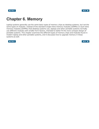 Chapter 6. Memory
Laptop systems generally use the same basic types of memory chips as desktop systems, but not the
same types of modules. Instead of the standard single inline memory modules (SIMMs) or dual inline
memory modules (DIMMs) that desktop systems use, laptops and other portable systems normally
use different modules with smaller form factors, intended to better fit the more compact design of
portable systems. This chapter examines the different types of memory chips and modules found in
modern laptop and other portable systems, and it discusses how to upgrade memory in these
systems as well.
 