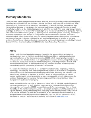 Memory Standards
Older portables often used proprietary memory modules, meaning that they were custom designed
by the system manufacturer and normally could be purchased only from that manufacturer. That
meant not only that replacing or upgrading memory was expensive, but that memory was also
harder to find, because in many cases the memory could be purchased only from the original
manufacturer. Some of the first laptop systems in late '80s and early '90s used proprietary memory
cartridges that looked like modern PC Cards but plugged into a dedicated Personal Computer Memory
Card International Association (PCMCIA) memory socket inside the system. Gradually, most of the
manufacturers shifted their designs to using industry-standard memory modules, which are
interchangeable, much easier to find, and much less expensive overall. Most modern systems now
use industry-standard memory modules that are specifically designed for smaller or portable
systems. Most of these industry-standard memory chip and module designs are created by the Joint
Electron Devices Engineering Council (JEDEC) Solid State Technology Association.
JEDEC
JEDEC (Joint Electron Devices Engineering Council) is the semiconductor engineering
standardization body of the Electronic Industries Alliance (EIA), a trade association that
represents all areas of the electronics industry. JEDEC, which was originally created in
1960, governs the standardization of all types of semiconductor devices, integrated circuits,
and modules. JEDEC has about 300 member companies, including memory, chipset, and
processor manufacturers as well as practically any company involved in manufacturing
computer equipment using industry-standard components.
The idea behind JEDEC is simple: If one company were to create a proprietary memory
technology, for example, then other companies that wanted to manufacture components
compliant with that memory would have to pay license fees, assuming the company that
owned it was interested in licensing at all! Parts would be more proprietary in nature,
causing problems with interchangeability or sourcing reasonably priced replacements. In
addition, those companies licensing the technology would have no control over future
changes made by the owner company.
JEDEC helps to prevent that type of scenario for items such as memory, by getting all the
memory manufacturers to work together creating shared industry standards covering
memory chips and modules. JEDEC-approved standards for memory could then be freely
shared by all the member companies, and no one single company would have control over
a given standard, or any of the companies producing compliant components. FPM, SDRAM,
DDR SDRAM, and DDR2 SDRAM are examples of JEDEC memory standards used in PCs,
whereas EDO and RDRAM are proprietary examples. You can find out more about JEDEC
standards for memory and other semiconductor technology at www.jedec.org.
 