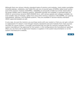 Although there are various industry-standard types of memory and modules, most modern portables
including laptops, notebooks, and Tablet PCs use one of several types of DIMMs called small outline
dual inline memory modules (SODIMMs). SODIMMs are physically smaller but similar electrically to
the larger DIMMs used in desktop systems. SODIMMs typically are available in extended data out
(EDO) or synchronous dynamic RAM (SDRAM) form, with various speeds and voltages available. An
even smaller class of modules, called micro dual inline memory modules or MicroDIMMs, are used by
subnotebook, palmtop, and handheld systems. They are available in several industry-standard
JEDEC-approved designs as well.
In any case, be sure the memory you purchase works with your system or that you can get a refund
or replacement if it doesn't. Even though industry standards exist and modules from many sources
will often fit a given system, I normally recommend that you look for memory modules that the
system manufacturer has approved for the system, in the configurations the manufacturer specified.
Often you can find a list of approved modules or suppliers in the system documentation or on the
system manufacturer's website.
 