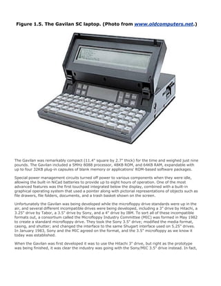 Figure 1.5. The Gavilan SC laptop. (Photo from www.oldcomputers.net.)
The Gavilan was remarkably compact (11.4" square by 2.7" thick) for the time and weighed just nine
pounds. The Gavilan included a 5MHz 8088 processor, 48KB ROM, and 64KB RAM, expandable with
up to four 32KB plug-in capsules of blank memory or applications' ROM-based software packages.
Special power management circuits turned off power to various components when they were idle,
allowing the built-in NiCad batteries to provide up to eight hours of operation. One of the most
advanced features was the first touchpad integrated below the display, combined with a built-in
graphical operating system that used a pointer along with pictorial representations of objects such as
file drawers, file folders, documents, and a trash basket shown on the screen.
Unfortunately the Gavilan was being developed while the microfloppy drive standards were up in the
air, and several different incompatible drives were being developed, including a 3" drive by Hitachi, a
3.25" drive by Tabor, a 3.5" drive by Sony, and a 4" drive by IBM. To sort all of these incompatible
formats out, a consortium called the Microfloppy Industry Committee (MIC) was formed in May 1982
to create a standard microfloppy drive. They took the Sony 3.5" drive; modified the media format,
casing, and shutter; and changed the interface to the same Shugart interface used on 5.25" drives.
In January 1983, Sony and the MIC agreed on the format, and the 3.5" microfloppy as we know it
today was established.
When the Gavilan was first developed it was to use the Hitachi 3" drive, but right as the prototype
was being finished, it was clear the industry was going with the Sony/MIC 3.5" drive instead. In fact,
 