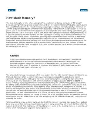 How Much Memory?
The best philosophy to take when adding RAM to a notebook or laptop computer is "fill 'er up!"
Because adding memory speeds up operations and can even extend battery life (up to a point, due to
less use of the hard drive for virtual memory swapping), you should normally specify a minimum of
256MB, and preferably 512MB of RAM or more depending on the chipset and processor. If you are a
power user or run memory-intensive applications such as photo- and video-editing applications, you
might consider 1GB or even up to 2GB of RAM. Most older laptops won't accept nearly that much, so
if you are upgrading an older system, the best tip may be to simply install as much memory as you
can, with one caveat: I don't recommend installing more than 64MB in older Pentium or AMD 6x86
portable systems, because the chipsets in those systems do not support caching for any memory
over 64MB, and installing any memory over that amount will dramatically slow down the system. On
the other hand, Celeron, Pentium II/III/4, Athlon/Duron, Sempron/Turion, and Pentium M-based
systems can generally cache up to 4GB, so in those systems you can install as much memory as will
fit (or that you can afford).
Caution
If your portable computer uses Windows 9x or Windows Me, don't exceed 512MB of RAM
because the VCACHE disk cache built in to these versions of Windows can't support the
memory addresses needed for this amount of RAM along with the memory addresses
required by AGP video. If you want to use more than 512MB of RAM, make sure you are
running Windows 2000 or Windows XP.
The amount of memory you use can affect your battery life. Too little memory causes Windows to use
the hard disk more often as virtual memory, which means increased disk activity and slower
operation. In the end, this adds up to increased power consumption. Adding the right amount of
memory to run your applications with a minimum of disk swapping (usually 256MB to 512MB in
newer systems) improves performance and increases battery life. Unfortunately, going to extremes
by adding up to 2GB of memory may reduce battery life, unless your applications really require that
much. More memory often means more memory chips, and those chips need power to operate. If
battery life is important, that should be a consideration. Additionally, doubling the amount of memory
also doubles the amount of time it takes the system to hibernate as well as to resume from
hibernation. The best recommendation is to consult the application program developers for their
recommendations on memory. Of course, if battery life is not important to you (for example, you run
your system from AC power most of the time and rarely use the hibernation feature), then the more
memory the better!
When purchasing a new system, try to get it with all the memory you need right away. Many laptops
have only one or two memory module sockets, and in many cases they will already be filled when the
system is delivered. This means you will have to remove some of the existing memory in order to add
more, which makes future upgrades more expensive.
 