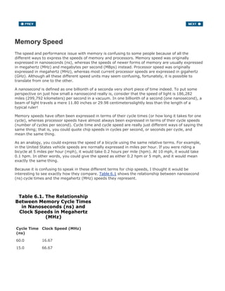 Memory Speed
The speed and performance issue with memory is confusing to some people because of all the
different ways to express the speeds of memory and processors. Memory speed was originally
expressed in nanoseconds (ns), whereas the speeds of newer forms of memory are usually expressed
in megahertz (MHz) and megabytes per second (MBps) instead. Processor speed was originally
expressed in megahertz (MHz), whereas most current processor speeds are expressed in gigahertz
(GHz). Although all these different speed units may seem confusing, fortunately, it is possible to
translate from one to the other.
A nanosecond is defined as one billionth of a seconda very short piece of time indeed. To put some
perspective on just how small a nanosecond really is, consider that the speed of light is 186,282
miles (299,792 kilometers) per second in a vacuum. In one billionth of a second (one nanosecond), a
beam of light travels a mere 11.80 inches or 29.98 centimetersslightly less than the length of a
typical ruler!
Memory speeds have often been expressed in terms of their cycle times (or how long it takes for one
cycle), whereas processor speeds have almost always been expressed in terms of their cycle speeds
(number of cycles per second). Cycle time and cycle speed are really just different ways of saying the
same thing; that is, you could quote chip speeds in cycles per second, or seconds per cycle, and
mean the same thing.
As an analogy, you could express the speed of a bicycle using the same relative terms. For example,
in the United States vehicle speeds are normally expressed in miles per hour. If you were riding a
bicycle at 5 miles per hour (mph), it would take 0.2 hours per mile (hpm). At 10 mph, it would take
0.1 hpm. In other words, you could give the speed as either 0.2 hpm or 5 mph, and it would mean
exactly the same thing.
Because it is confusing to speak in these different terms for chip speeds, I thought it would be
interesting to see exactly how they compare. Table 6.1 shows the relationship between nanosecond
(ns) cycle times and the megahertz (MHz) speeds they represent.
Table 6.1. The Relationship
Between Memory Cycle Times
in Nanoseconds (ns) and
Clock Speeds in Megahertz
(MHz)
Cycle Time
(ns)
Clock Speed (MHz)
60.0 16.67
15.0 66.67
 