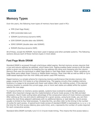 Memory Types
Over the years, the following main types of memory have been used in PCs:
FPM (Fast Page Mode)
EDO (extended data out)
SDRAM (synchronous dynamic RAM)
DDR SDRAM (double data rate SDRAM)
DDR2 SDRAM (double data rate SDRAM)
RDRAM (Rambus dynamic RAM)
All of these, except the RDRAM, have been used in laptops and other portable systems. The following
sections discuss each of these memory types in more detail.
Fast Page Mode DRAM
Standard DRAM is accessed through a technique called paging. Normal memory access requires that
a row and column address be selected, which takes time. Paging enables faster access to all the data
within a given row of memory by keeping the row address the same and changing only the column.
Memory that uses this technique is called Page Mode or Fast Page Mode memory. Other variations on
Page Mode were called Static Column or Nibble Mode memory. Most Intel 486 as well as AMD or Cyrix
5x86-based laptops from the mid-1990s and earlier used FPM memory.
Paged memory is a simple scheme for improving memory performance that divides memory into
pages ranging from 512 bytes to a few kilobytes long. The paging circuitry then enables memory
locations in a page to be accessed with fewer wait states (idle or do-nothing cycles). If the desired
memory location is outside the current page, one or more wait states are added while the system
selects the new page.
To improve further on memory access speeds, systems have evolved to enable faster access to
DRAM. One important change was the implementation of burst mode access in the 486 and later
processors. Burst mode cycling takes advantage of the consecutive nature of most memory accesses.
After setting up the row and column addresses for a given access, using burst mode, you can then
access the next three adjacent addresses with no additional latency or wait states. A burst access
usually is limited to four total accesses. To describe this, we often refer to the timing in the number
of cycles for each access. A typical burst mode access of standard DRAM is expressed as x-y-y-y; x is
the time for the first access (latency plus cycle time), and y represents the number of cycles required
for each consecutive access.
Standard 60ns DRAM normally runs 5-3-3-3 burst mode timing. This means the first access takes a
 