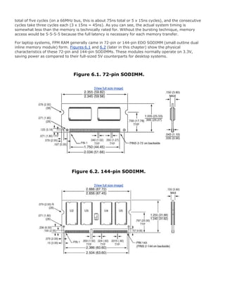 total of five cycles (on a 66MHz bus, this is about 75ns total or 5 x 15ns cycles), and the consecutive
cycles take three cycles each (3 x 15ns = 45ns). As you can see, the actual system timing is
somewhat less than the memory is technically rated for. Without the bursting technique, memory
access would be 5-5-5-5 because the full latency is necessary for each memory transfer.
For laptop systems, FPM RAM generally came in 72-pin or 144-pin EDO SODIMM (small outline dual
inline memory module) form. Figures 6.1 and 6.2 (later in this chapter) show the physical
characteristics of these 72-pin and 144-pin SODIMMs. These modules normally operate on 3.3V,
saving power as compared to their full-sized 5V counterparts for desktop systems.
Figure 6.1. 72-pin SODIMM.
[View full size image]
Figure 6.2. 144-pin SODIMM.
[View full size image]
 
