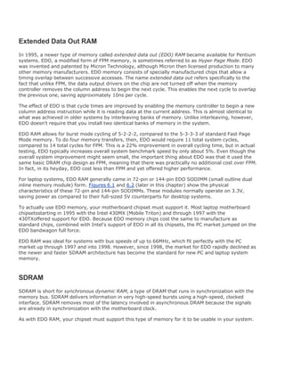Extended Data Out RAM
In 1995, a newer type of memory called extended data out (EDO) RAM became available for Pentium
systems. EDO, a modified form of FPM memory, is sometimes referred to as Hyper Page Mode. EDO
was invented and patented by Micron Technology, although Micron then licensed production to many
other memory manufacturers. EDO memory consists of specially manufactured chips that allow a
timing overlap between successive accesses. The name extended data out refers specifically to the
fact that unlike FPM, the data output drivers on the chip are not turned off when the memory
controller removes the column address to begin the next cycle. This enables the next cycle to overlap
the previous one, saving approximately 10ns per cycle.
The effect of EDO is that cycle times are improved by enabling the memory controller to begin a new
column address instruction while it is reading data at the current address. This is almost identical to
what was achieved in older systems by interleaving banks of memory. Unlike interleaving, however,
EDO doesn't require that you install two identical banks of memory in the system.
EDO RAM allows for burst mode cycling of 5-2-2-2, compared to the 5-3-3-3 of standard Fast Page
Mode memory. To do four memory transfers, then, EDO would require 11 total system cycles,
compared to 14 total cycles for FPM. This is a 22% improvement in overall cycling time, but in actual
testing, EDO typically increases overall system benchmark speed by only about 5%. Even though the
overall system improvement might seem small, the important thing about EDO was that it used the
same basic DRAM chip design as FPM, meaning that there was practically no additional cost over FPM.
In fact, in its heyday, EDO cost less than FPM and yet offered higher performance.
For laptop systems, EDO RAM generally came in 72-pin or 144-pin EDO SODIMM (small outline dual
inline memory module) form. Figures 6.1 and 6.2 (later in this chapter) show the physical
characteristics of these 72-pin and 144-pin SODIMMs. These modules normally operate on 3.3V,
saving power as compared to their full-sized 5V counterparts for desktop systems.
To actually use EDO memory, your motherboard chipset must support it. Most laptop motherboard
chipsetsstarting in 1995 with the Intel 430MX (Mobile Triton) and through 1997 with the
430TXoffered support for EDO. Because EDO memory chips cost the same to manufacture as
standard chips, combined with Intel's support of EDO in all its chipsets, the PC market jumped on the
EDO bandwagon full force.
EDO RAM was ideal for systems with bus speeds of up to 66MHz, which fit perfectly with the PC
market up through 1997 and into 1998. However, since 1998, the market for EDO rapidly declined as
the newer and faster SDRAM architecture has become the standard for new PC and laptop system
memory.
SDRAM
SDRAM is short for synchronous dynamic RAM, a type of DRAM that runs in synchronization with the
memory bus. SDRAM delivers information in very high-speed bursts using a high-speed, clocked
interface. SDRAM removes most of the latency involved in asynchronous DRAM because the signals
are already in synchronization with the motherboard clock.
As with EDO RAM, your chipset must support this type of memory for it to be usable in your system.
 