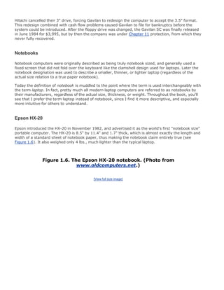 Hitachi cancelled their 3" drive, forcing Gavilan to redesign the computer to accept the 3.5" format.
This redesign combined with cash flow problems caused Gavilan to file for bankruptcy before the
system could be introduced. After the floppy drive was changed, the Gavilan SC was finally released
in June 1984 for $3,995, but by then the company was under Chapter 11 protection, from which they
never fully recovered.
Notebooks
Notebook computers were originally described as being truly notebook sized, and generally used a
fixed screen that did not fold over the keyboard like the clamshell design used for laptops. Later the
notebook designation was used to describe a smaller, thinner, or lighter laptop (regardless of the
actual size relation to a true paper notebook).
Today the definition of notebook is muddled to the point where the term is used interchangeably with
the term laptop. In fact, pretty much all modern laptop computers are referred to as notebooks by
their manufacturers, regardless of the actual size, thickness, or weight. Throughout the book, you'll
see that I prefer the term laptop instead of notebook, since I find it more descriptive, and especially
more intuitive for others to understand.
Epson HX-20
Epson introduced the HX-20 in November 1982, and advertised it as the world's first "notebook size"
portable computer. The HX-20 is 8.5" by 11.4" and 1.7" thick, which is almost exactly the length and
width of a standard sheet of notebook paper, thus making the notebook claim entirely true (see
Figure 1.6). It also weighed only 4 lbs., much lighter than the typical laptop.
Figure 1.6. The Epson HX-20 notebook. (Photo from
www.oldcomputers.net.)
[View full size image]
 
