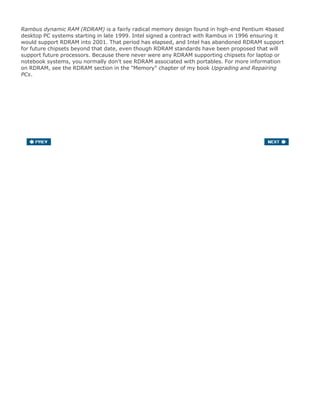 Rambus dynamic RAM (RDRAM) is a fairly radical memory design found in high-end Pentium 4based
desktop PC systems starting in late 1999. Intel signed a contract with Rambus in 1996 ensuring it
would support RDRAM into 2001. That period has elapsed, and Intel has abandoned RDRAM support
for future chipsets beyond that date, even though RDRAM standards have been proposed that will
support future processors. Because there never were any RDRAM supporting chipsets for laptop or
notebook systems, you normally don't see RDRAM associated with portables. For more information
on RDRAM, see the RDRAM section in the "Memory" chapter of my book Upgrading and Repairing
PCs.
 