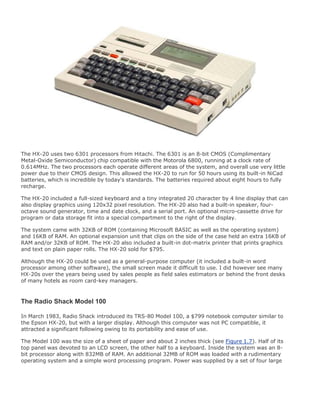 The HX-20 uses two 6301 processors from Hitachi. The 6301 is an 8-bit CMOS (Complimentary
Metal-Oxide Semiconductor) chip compatible with the Motorola 6800, running at a clock rate of
0.614MHz. The two processors each operate different areas of the system, and overall use very little
power due to their CMOS design. This allowed the HX-20 to run for 50 hours using its built-in NiCad
batteries, which is incredible by today's standards. The batteries required about eight hours to fully
recharge.
The HX-20 included a full-sized keyboard and a tiny integrated 20 character by 4 line display that can
also display graphics using 120x32 pixel resolution. The HX-20 also had a built-in speaker, four-
octave sound generator, time and date clock, and a serial port. An optional micro-cassette drive for
program or data storage fit into a special compartment to the right of the display.
The system came with 32KB of ROM (containing Microsoft BASIC as well as the operating system)
and 16KB of RAM. An optional expansion unit that clips on the side of the case held an extra 16KB of
RAM and/or 32KB of ROM. The HX-20 also included a built-in dot-matrix printer that prints graphics
and text on plain paper rolls. The HX-20 sold for $795.
Although the HX-20 could be used as a general-purpose computer (it included a built-in word
processor among other software), the small screen made it difficult to use. I did however see many
HX-20s over the years being used by sales people as field sales estimators or behind the front desks
of many hotels as room card-key managers.
The Radio Shack Model 100
In March 1983, Radio Shack introduced its TRS-80 Model 100, a $799 notebook computer similar to
the Epson HX-20, but with a larger display. Although this computer was not PC compatible, it
attracted a significant following owing to its portability and ease of use.
The Model 100 was the size of a sheet of paper and about 2 inches thick (see Figure 1.7). Half of its
top panel was devoted to an LCD screen, the other half to a keyboard. Inside the system was an 8-
bit processor along with 832MB of RAM. An additional 32MB of ROM was loaded with a rudimentary
operating system and a simple word processing program. Power was supplied by a set of four large
 