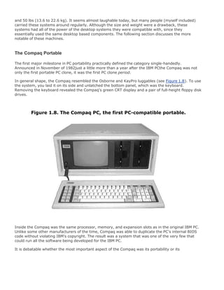 and 50 lbs (13.6 to 22.6 kg). It seems almost laughable today, but many people (myself included)
carried these systems around regularly. Although the size and weight were a drawback, these
systems had all of the power of the desktop systems they were compatible with, since they
essentially used the same desktop based components. The following section discusses the more
notable of these machines.
The Compaq Portable
The first major milestone in PC portability practically defined the category single-handedly.
Announced in November of 1982just a little more than a year after the IBM PCthe Compaq was not
only the first portable PC clone, it was the first PC clone period.
In general shape, the Compaq resembled the Osborne and KayPro luggables (see Figure 1.8). To use
the system, you laid it on its side and unlatched the bottom panel, which was the keyboard.
Removing the keyboard revealed the Compaq's green CRT display and a pair of full-height floppy disk
drives.
Figure 1.8. The Compaq PC, the first PC-compatible portable.
Inside the Compaq was the same processor, memory, and expansion slots as in the original IBM PC.
Unlike some other manufacturers of the time, Compaq was able to duplicate the PC's internal BIOS
code without violating IBM's copyright. The result was a system that was one of the very few that
could run all the software being developed for the IBM PC.
It is debatable whether the most important aspect of the Compaq was its portability or its
 