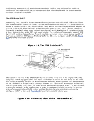 compatibility. Needless to say, the combination of these two was very attractive and ended up
propelling a tiny three-person startup company into what eventually became the largest personal
computer company in the world.
The IBM Portable PC
In February 1984, almost 15 months after the Compaq Portable was announced, IBM introduced its
own portablein effect cloning the cloner. The IBM Portable Personal Computer 5155 Model 68 looked
similar in size and shape to the Compaq system, being a small suitcase-sized system that weighed 30
pounds. Inside it had a built-in 9-inch, amber composite video monitor; one 5 1/4-inch, half-height
floppy disk drive (with space for an optional second drive); an 83-key keyboard; two adapter cards;
a floppy disk controller; and a CGA-style video adapter. The resolution of this adapter was only 640
by 200 with just two shades of gray. The unit also had a universal-voltage power supply capable of
overseas operation on 220V power. The list price for the 30-pound computer was $4,225.00. Figure
1.9 shows the Portable PC exterior.
Figure 1.9. The IBM Portable PC.
The system board used in the IBM Portable PC was the same board used in the original IBM XTthe
company's first PC equipped with a hard drive. The Portable PC lacked the hard drive, but did come
with 256KB of memory. Because the XT motherboard was used, eight expansion slots were available
for the connection of adapter boards, although only two slots could accept a full-length adapter card
due to internal space restrictions. The power supply was basically the same as an XT's, with physical
changes for portability and a small amount of power drawn to run the built-in monitor. In function
and performance, the Portable PC system unit had identical characteristics to an equivalently
configured IBM XT system unit. Figure 1.10 shows the Portable PC interior view.
Figure 1.10. An interior view of the IBM Portable PC.
 