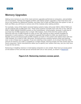 Memory Upgrades
Adding more memory is one of the most common upgrades performed on computers, and portables
are no exception. Perhaps the biggest problem with laptop system upgrades is that most have only
one or two sockets for additional modules, and often one or both are filled when the system is new. If
both are filled, you will have to remove one of the modules when adding another.
For example, many of the higher-powered laptop systems today will accept 2GB to 4GB of RAM and
can be ordered with 512MB when new. These same systems normally have only two or four 200-pin
DDR or DDR2 SDRAM SODIMM sockets on the motherboard. Unfortunately, because it costs less to
purchase two 512MB modules than a single 1GB module, most of the time the system will be
delivered with two 512MB modules to make up the 1GB, leaving no other sockets available for
expansion in some systems. If you wanted to upgrade that system to 2GB, you would have to
literally remove and discard both 512MB modules currently in the system and replace them with two
1GB modules, for a total of 2GB. Obviously, throwing all your existing memory away and starting
over is not a cheap way to upgrade. If you are ordering a new system, try to ensure that the initial
amount of memory you order is supplied on a single module, leaving at least one free socket open for
future expansion. Some manufacturers allow you to specify your system that way, but you may have
to pay for the service.
Removing or installing memory in most laptop computers is very simple. Most have an access panel
on the bottom of the unit that can be removed with one or two screws, as shown in Figure 6.9.
Figure 6.9. Removing memory access panel.
 