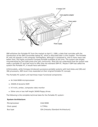 IBM withdrew the Portable PC from the market on April 2, 1986, a date that coincides with the
introduction of the IBM Convertible laptop PC, which is described later in this chapter. The Portable
PC was not popular in the computer marketplace, although it compared to, and in many ways was
better than, the highly successful Compaq Portable available at the time. The system was largely
misunderstood by the trade press and user community. Most did not understand that the system was
really a portable XT and had more to offer than the standard IBM PC. Maybe if IBM had called the
system the Portable XT, it would have sold better!
Unfortunately, while Compaq introduced successive portable systems with hard disks and 286 and
386 processors, IBM never truly expanded on their original Portable PC concept.
The Portable PC system unit had these major functional components:
An Intel 8088 microprocessor
256KB of dynamic RAM
A 9-inch, amber, composite video monitor
Either one or two half-height 360KB floppy drives
The following is the complete technical data for the Portable PC system:
System Architecture
Microprocessor Intel 8088
Clock speed 4.77MHz
Bus type ISA (Industry Standard Architecture)
 