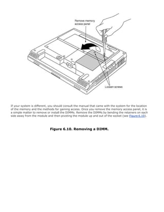 If your system is different, you should consult the manual that came with the system for the location
of the memory and the methods for gaining access. Once you remove the memory access panel, it is
a simple matter to remove or install the DIMMs. Remove the DIMMs by bending the retainers on each
side away from the module and then pivoting the module up and out of the socket (see Figure 6.10).
Figure 6.10. Removing a DIMM.
 