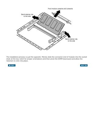 The installation process is just the opposite: Merely slide the connector end of module into the socket
(look at the key notch for proper orientation) and then pivot the DIMM downward and allow the
retainers to click into place.
 