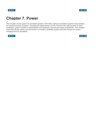 Chapter 7. Power
This chapter covers power for portable systems. Normally, laptop or portable systems have options
for several sources of power, including AC (alternating current; found in the wall sockets of most
buildings), power sockets in automobiles and airplanes, and several types of batteries. This chapter
examines all the power sources found in a modern portable system and also focuses on power
management for portables.
 