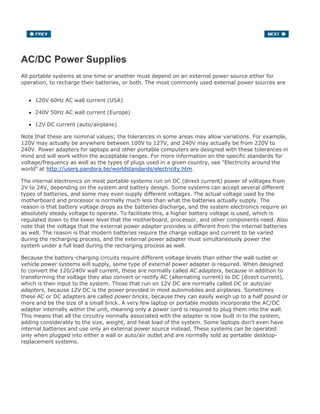 AC/DC Power Supplies
All portable systems at one time or another must depend on an external power source either for
operation, to recharge their batteries, or both. The most commonly used external power sources are
120V 60Hz AC wall current (USA)
240V 50Hz AC wall current (Europe)
12V DC current (auto/airplane)
Note that these are nominal values; the tolerances in some areas may allow variations. For example,
120V may actually be anywhere between 100V to 127V, and 240V may actually be from 220V to
240V. Power adapters for laptops and other portable computers are designed with these tolerances in
mind and will work within the acceptable ranges. For more information on the specific standards for
voltage/frequency as well as the types of plugs used in a given country, see "Electricity around the
world" at http://users.pandora.be/worldstandards/electricity.htm.
The internal electronics on most portable systems run on DC (direct current) power of voltages from
2V to 24V, depending on the system and battery design. Some systems can accept several different
types of batteries, and some may even supply different voltages. The actual voltage used by the
motherboard and processor is normally much less than what the batteries actually supply. The
reason is that battery voltage drops as the batteries discharge, and the system electronics require an
absolutely steady voltage to operate. To facilitate this, a higher battery voltage is used, which is
regulated down to the lower level that the motherboard, processor, and other components need. Also
note that the voltage that the external power adapter provides is different from the internal batteries
as well. The reason is that modern batteries require the charge voltage and current to be varied
during the recharging process, and the external power adapter must simultaneously power the
system under a full load during the recharging process as well.
Because the battery-charging circuits require different voltage levels than either the wall outlet or
vehicle power systems will supply, some type of external power adapter is required. When designed
to convert the 120/240V wall current, these are normally called AC adapters, because in addition to
transforming the voltage they also convert or rectify AC (alternating current) to DC (direct current),
which is then input to the system. Those that run on 12V DC are normally called DC or auto/air
adapters, because 12V DC is the power provided in most automobiles and airplanes. Sometimes
these AC or DC adapters are called power bricks, because they can easily weigh up to a half pound or
more and be the size of a small brick. A very few laptop or portable models incorporate the AC/DC
adapter internally within the unit, meaning only a power cord is required to plug them into the wall.
This means that all the circuitry normally associated with the adapter is now built in to the system,
adding considerably to the size, weight, and heat load of the system. Some laptops don't even have
internal batteries and use only an external power source instead. These systems can be operated
only when plugged into either a wall or auto/air outlet and are normally sold as portable desktop-
replacement systems.
 
