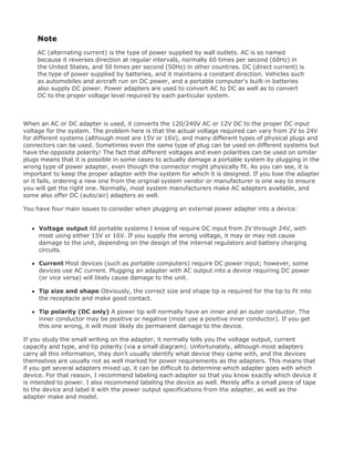 Note
AC (alternating current) is the type of power supplied by wall outlets. AC is so named
because it reverses direction at regular intervals, normally 60 times per second (60Hz) in
the United States, and 50 times per second (50Hz) in other countries. DC (direct current) is
the type of power supplied by batteries, and it maintains a constant direction. Vehicles such
as automobiles and aircraft run on DC power, and a portable computer's built-in batteries
also supply DC power. Power adapters are used to convert AC to DC as well as to convert
DC to the proper voltage level required by each particular system.
When an AC or DC adapter is used, it converts the 120/240V AC or 12V DC to the proper DC input
voltage for the system. The problem here is that the actual voltage required can vary from 2V to 24V
for different systems (although most are 15V or 16V), and many different types of physical plugs and
connectors can be used. Sometimes even the same type of plug can be used on different systems but
have the opposite polarity! The fact that different voltages and even polarities can be used on similar
plugs means that it is possible in some cases to actually damage a portable system by plugging in the
wrong type of power adapter, even though the connector might physically fit. As you can see, it is
important to keep the proper adapter with the system for which it is designed. If you lose the adapter
or it fails, ordering a new one from the original system vendor or manufacturer is one way to ensure
you will get the right one. Normally, most system manufacturers make AC adapters available, and
some also offer DC (auto/air) adapters as well.
You have four main issues to consider when plugging an external power adapter into a device:
Voltage output All portable systems I know of require DC input from 2V through 24V, with
most using either 15V or 16V. If you supply the wrong voltage, it may or may not cause
damage to the unit, depending on the design of the internal regulators and battery charging
circuits.
Current Most devices (such as portable computers) require DC power input; however, some
devices use AC current. Plugging an adapter with AC output into a device requiring DC power
(or vice versa) will likely cause damage to the unit.
Tip size and shape Obviously, the correct size and shape tip is required for the tip to fit into
the receptacle and make good contact.
Tip polarity (DC only) A power tip will normally have an inner and an outer conductor. The
inner conductor may be positive or negative (most use a positive inner conductor). If you get
this one wrong, it will most likely do permanent damage to the device.
If you study the small writing on the adapter, it normally tells you the voltage output, current
capacity and type, and tip polarity (via a small diagram). Unfortunately, although most adapters
carry all this information, they don't usually identify what device they came with, and the devices
themselves are usually not as well marked for power requirements as the adapters. This means that
if you get several adapters mixed up, it can be difficult to determine which adapter goes with which
device. For that reason, I recommend labeling each adapter so that you know exactly which device it
is intended to power. I also recommend labeling the device as well. Merely affix a small piece of tape
to the device and label it with the power output specifications from the adapter, as well as the
adapter make and model.
 