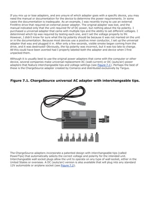 If you mix up or lose adapters, and are unsure of which adapter goes with a specific device, you may
need the manual or documentation for the device to determine the power requirements. In some
cases the documentation is inadequate. As an example, I was recently trying to use an external
FireWire drive that required an external power adapter. The original adapter was lost, and the
manual indicated only that the unit required 9V of DC power, but nothing about the tip polarity. I
purchased a universal adapter that came with multiple tips and the ability to set different voltages. I
determined which tip was required by testing each one, and I set the voltage properly to 9V.
However, I didn't know for sure what the tip polarity should be because it was not marked on the unit
or in the documentation. Because most devices use a positive inner conductor, I set up the universal
adapter that way and plugged it in. After only a few seconds, visible smoke began coming from the
drive, and it was destroyed! Obviously, the tip polarity was incorrect, but it was too late to change.
All this could have been averted had I properly labeled both the adapter and device when I first
unpacked them.
Although it is usually best to use the original power adapters that come with the computer or other
device, several companies make universal replacement AC (wall current) or DC (auto/air) power
adapters that feature interchangeable tips and voltage settings (see Figure 7.1). Perhaps the best of
these is the ChargeSource adapter created by Comarco and distributed exclusively by Targus.
Figure 7.1. ChargeSource universal AC adapter with interchangeable tips.
The ChargeSource adapters incorporate a patented design with interchangeable tips (called
PowerTips) that automatically selects the correct voltage and polarity for the intended unit.
Interchangeable wall socket plugs allow the unit to operate on any type of wall socket, either in the
United States or overseas. A DC (auto/air) version is also available that will plug into any standard
12V automobile or airplane socket (see Figure 7.2).
 