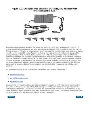 Figure 7.2. ChargeSource universal DC (auto/air) adapter with
interchangeable tips.
The ChargeSource power adapters are only a half inch (12.7mm) thick and weigh 8.5 ounces (241
grams) including the cables and will work with almost any laptop, PDA, or cell phone on the market.
They are rated at 70 watts of output power, which is enough for most laptops. Note that some laptop
models require up to 120 watts of power, and using more power than the adapter is designed to
supply may cause it to overheat. Some versions are sold with specific tips, whereas other less
commonly used tips are available separately to cover most of the systems on the market. With the
right tip, this type of universal adapter can even power cell phones, PDAs, digital cameras, portable
printers, and more. The PowerTips are also interchangeable between the universal AC adapter and
the universal auto/air adapter, allowing operation from either the wall current or the 12V DC in an
automobile or airplane. Both of these adapters are distributed by Targus and are sold by many
vendors.
For more information on the ChargeSource adapters, you can visit these sites:
www.comarco.com
www.chargesource.com
www.targus.com
I recommend having at least one spare power adapter because, as with most power supplies, they
take a lot of stress and can potentially fail, leaving you without the ability to run your system or
recharge your batteries. I like to take two with me when I travel, and I leave a third behind in my
office along with a port replicator. This way, when I return from a trip, I can merely connect the unit
to the port replicator, and everything else is already connected.
 