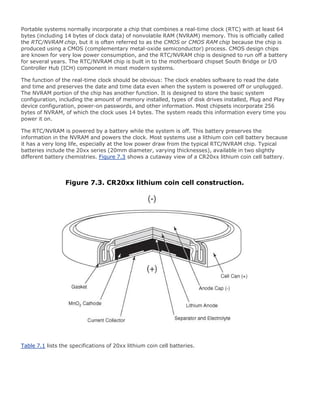 Portable systems normally incorporate a chip that combines a real-time clock (RTC) with at least 64
bytes (including 14 bytes of clock data) of nonvolatile RAM (NVRAM) memory. This is officially called
the RTC/NVRAM chip, but it is often referred to as the CMOS or CMOS RAM chip because the chip is
produced using a CMOS (complementary metal-oxide semiconductor) process. CMOS design chips
are known for very low power consumption, and the RTC/NVRAM chip is designed to run off a battery
for several years. The RTC/NVRAM chip is built in to the motherboard chipset South Bridge or I/O
Controller Hub (ICH) component in most modern systems.
The function of the real-time clock should be obvious: The clock enables software to read the date
and time and preserves the date and time data even when the system is powered off or unplugged.
The NVRAM portion of the chip has another function. It is designed to store the basic system
configuration, including the amount of memory installed, types of disk drives installed, Plug and Play
device configuration, power-on passwords, and other information. Most chipsets incorporate 256
bytes of NVRAM, of which the clock uses 14 bytes. The system reads this information every time you
power it on.
The RTC/NVRAM is powered by a battery while the system is off. This battery preserves the
information in the NVRAM and powers the clock. Most systems use a lithium coin cell battery because
it has a very long life, especially at the low power draw from the typical RTC/NVRAM chip. Typical
batteries include the 20xx series (20mm diameter, varying thicknesses), available in two slightly
different battery chemistries. Figure 7.3 shows a cutaway view of a CR20xx lithium coin cell battery.
Figure 7.3. CR20xx lithium coin cell construction.
Table 7.1 lists the specifications of 20xx lithium coin cell batteries.
 