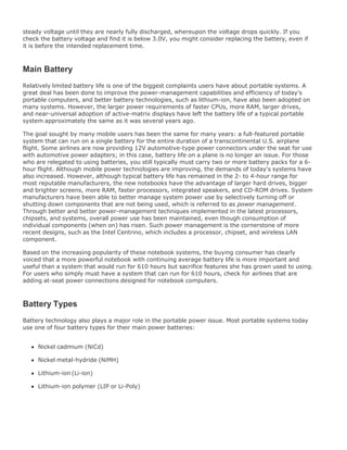 steady voltage until they are nearly fully discharged, whereupon the voltage drops quickly. If you
check the battery voltage and find it is below 3.0V, you might consider replacing the battery, even if
it is before the intended replacement time.
Main Battery
Relatively limited battery life is one of the biggest complaints users have about portable systems. A
great deal has been done to improve the power-management capabilities and efficiency of today's
portable computers, and better battery technologies, such as lithium-ion, have also been adopted on
many systems. However, the larger power requirements of faster CPUs, more RAM, larger drives,
and near-universal adoption of active-matrix displays have left the battery life of a typical portable
system approximately the same as it was several years ago.
The goal sought by many mobile users has been the same for many years: a full-featured portable
system that can run on a single battery for the entire duration of a transcontinental U.S. airplane
flight. Some airlines are now providing 12V automotive-type power connectors under the seat for use
with automotive power adapters; in this case, battery life on a plane is no longer an issue. For those
who are relegated to using batteries, you still typically must carry two or more battery packs for a 6-
hour flight. Although mobile power technologies are improving, the demands of today's systems have
also increased. However, although typical battery life has remained in the 2- to 4-hour range for
most reputable manufacturers, the new notebooks have the advantage of larger hard drives, bigger
and brighter screens, more RAM, faster processors, integrated speakers, and CD-ROM drives. System
manufacturers have been able to better manage system power use by selectively turning off or
shutting down components that are not being used, which is referred to as power management.
Through better and better power-management techniques implemented in the latest processors,
chipsets, and systems, overall power use has been maintained, even though consumption of
individual components (when on) has risen. Such power management is the cornerstone of more
recent designs, such as the Intel Centrino, which includes a processor, chipset, and wireless LAN
component.
Based on the increasing popularity of these notebook systems, the buying consumer has clearly
voiced that a more powerful notebook with continuing average battery life is more important and
useful than a system that would run for 610 hours but sacrifice features she has grown used to using.
For users who simply must have a system that can run for 610 hours, check for airlines that are
adding at-seat power connections designed for notebook computers.
Battery Types
Battery technology also plays a major role in the portable power issue. Most portable systems today
use one of four battery types for their main power batteries:
Nickel cadmium (NiCd)
Nickel metal-hydride (NiMH)
Lithium-ion (Li-ion)
Lithium-ion polymer (LIP or Li-Poly)
 