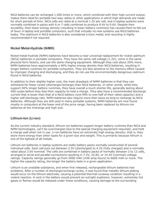 NiCd batteries can be recharged 1,500 times or more, which combined with their high current output,
makes them ideal for portable two-way radios or other applications in which high demands are made
for short periods of time. NiCd cells are rated at a nominal 1.2V per cell, and in laptop systems were
normally combined in packs with 6 or 7 cells combined to produce 8.4V to 9.6V. Despite their
durability, their lower energy density (resulting in lower battery runtimes) has caused them to fall out
of favor in laptop and portable computers, such that virtually no new systems use NiCd batteries
today. The cadmium in NiCd batteries is also considered a toxic metal, and recycling is highly
recommended if not required.
Nickel Metal-Hydride (NiMH)
Nickel metal-hydride (NiMH) batteries have become a near universal replacement for nickel cadmium
(NiCd) batteries in portable computers. They have the same cell voltage (1.2V), come in the same
physical form factors, and use the same charging equipment. Although they cost about 20% more,
NiMH batteries have approximately a 40% higher energy density than NiCd batteries, resulting in
longer battery runtimes for portable computers. They are less sensitive to the memory effect caused
by improper charging and discharging, and they do not use the environmentally dangerous cadmium
found in NiCd batteries.
In addition to their slightly higher cost, the main drawback of NiMH batteries is that they can
withstand far fewer cycles (discharge/recharge) than NiCd batteries. In other words, while they
support 40% longer battery runtimes, they have overall a much shorter life, generally lasting about
400 cycles before they lose their capacity to hold a charge. They also have a recommended discharge
current that is lower than that of a NiCd battery (one-fifth to one-half of their rated capacity) and a
higher self-discharge rate. NiMH batteries also require more than twice as long to recharge as NiCd
batteries. Although they are still used in many portable systems, NiMH batteries are now found
mostly in computers at the lower end of the price range, having been replaced by lithium-ion
batteries at the midrange and high end.
Lithium-Ion (Li-ion)
As the current industry standard, lithium-ion batteries support longer battery runtimes than NiCd and
NiMH technologies, can't be overcharged (due to the special charging equipment required), and hold
a charge well when not in use. Li-ion batteries have an extremely high energy density; that is, they
store more energy than other types for a given size and weight. This is primarily because lithium is
one of the lightest of all metals.
Lithium-ion batteries in laptop systems are really battery packs normally constructed of several
individual cells. Each cell puts out between 2.5V (discharged) to 4.2V (fully charged) and is normally
rated about 3.6V nominal. The cells are combined in battery packs of normally between 2 to 12 cells,
arranged in serial and parallel connections resulting in 7.2V, 10.8V, or 14.4V (nominal) voltage
ratings. Capacity ratings generally go from 2000 mAh (milli-amp hours) to 6600 mAh or more. The
higher the capacity rating, the longer the battery lasts in a given application.
Lithium is an unstable substance, and when first released, rechargeable lithium batteries had
problems. After a number of discharge/recharge cycles, it was found that metallic lithium plating
would occur on the lithium electrode, causing a potential thermal runaway condition resulting in a
violent reaction. A vent in the battery would prevent an outright explosion; however, extremely hot
gases or flames would be released under these conditions, causing damage to the surrounding
 
