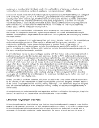 equipment or even burns to individuals nearby. Several incidents of batteries overheating and
venting flames resulted in a number of recalls and redesigns in the early 1990s.
Subsequent models were manufactured using built-in protection circuits that limit the peak voltage of
each cell during charge (usually to 4.3V or less), prevent the cell voltage from dropping too low
(usually below 2.5V) on discharge, limit the maximum charge and discharge currents, and monitor
the cell temperatures. With these electronic precautions, the possibility of thermal runaway and
violent reactions has been virtually eliminated. But also because of the careful design requirements
for Li-ion batteries, raw cells are not sold to individuals and instead are sold only in assembled
battery packs, with the protection circuitry built in.
Various types of Li-ion batteries use different active materials for their positive and negative
electrodes. For the positive electrode, higher-output versions use cobalt, whereas lower-output
versions use manganese. Negative electrodes use either coke or graphite, each with slightly different
discharge profiles.
The main advantages of Li-ion batteries are their high energy density, resulting in the longest battery
runtimes in portable computers. They also have a lower self-discharge rate than other types,
meaning they will hold a charge longer during nonuse or storage. Finally, they require no
maintenance; that is, they do not need periodic deep discharges, as with NiCd and NiMH types. In
fact, in Li-on batteries, unlike NiCd and NiMH batteries, periodic deep discharges only serve to use up
the fewer remaining charge cycles available.
Li-ion batteries do have a few disadvantages, starting with their higher cost and the need for built-in
protection circuitry in order to maintain safe operation. Similar to NiMH batteries, Li-ion types are
normally limited to 300 total cycles (some may have higher limits), after which the internal protection
circuits will refuse to accept a charge. By about 200 cycles, the full capacity of the battery is normally
cut in half, which means that on a full charge it will power the system for only about half the time it
would when it was new. But perhaps the biggest drawback is uncontrollable aging. What this means
is that there will be a noticeable loss in capacity after the battery ages one year, whether the battery
is actually used or not. This continues such that over two or three years the battery will fail to hold a
charge, even if it has never been used. Because of this aging characteristic, you should avoid
purchasing used Li-ion batteries, and if you keep a laptop or notebook system for more than two
years, you will most likely be forced to replace the expensive main battery, no matter how much (or
little) the battery was actually used.
Finally, unlike NiCd and NiMH batteries, which can be used in the same system without modification
to the circuitry, Li-ion batteries can be used only in systems specifically designed for them. Because
of the special charging techniques required, merely inserting a Li-ion battery into a system designed
for a NiCd or NiMH can result in the protection circuitry shutting the battery down (permanently in
some cases).
Although lithium-ion batteries are the most expensive and finicky of the four technologies, they have
come to be used in all but the very low end of the portable system market.
Lithium-Ion Polymer (LIP or Li-Poly)
Lithium-ion polymer is a fourth battery type that has been in development for several years, but has
only recently appeared on the market, and has yet to achieve popularity in portable computer usage.
Lithium-ion polymer batteries are manufactured using a lithium-ion and cobalt oxide cell with a
proprietary polymer electrolyte and can be formed into flat sheets as small as 1mm thick and of
 