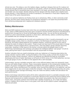 almost any size. This allows a very thin battery shape, resulting in designs that can fit in places not
previously thought possible (such as behind an LCD panel). Lithium-ion polymer batteries provide an
energy density that is somewhat lower than standard Li-ion types, giving up capacity for their thinner
and smaller size and weight. Besides allowing thinner designs with less weight and a slightly lower
energy density, Li-Poly batteries are similar to standard Li-ion batteries in most other respects and
share most of the same characteristics.
Lithium-ion polymer batteries are finding most use in cell phones, PDAs, or other extremely small
devices, but their lower energy density as compared to standard Li-ion types has prevented them
from achieving widespread use in laptop and notebook systems.
Battery Maintenance
NiCd and NiMH batteries function best when they are completely discharged before being recharged.
In fact, NiCd or NiMH batteries that have gone unused for several months should be reconditioned by
putting them through two or three full discharge/recharge cycles. You can do this by leaving the
system on until it automatically suspends or shuts down; alternatively, battery-conditioning utilities
are available that can manage this process for you.
Although lithium-ion batteries do not need such conditioning (in fact, it would unnecessarily use up
available charge cycles), there is a situation in which a full discharge and recharge cycle may be
beneficial. All modern laptop batteries are intelligent designs, containing special circuits used to
indicate the state of charge to the system. These circuits can lose track of the actual state of charge
if the battery remains topped off for a period of time. Then the battery gauge indicator becomes
inaccurate, resulting in what seems to be shorter runtimes before the gauge drops to zero.
Performing a full discharge and recharge cycle allows the intelligent battery "gas gauge" circuits to
reset, placing them back in synchronization with the actual state of charge.
Another indication that you need to discharge-cycle your batteries is if charging stops before the
charge indicator reaches 100%. Cycling the battery a few times usually corrects this situation and
allows for proper charge indication. Lithium-ion batteries are affected the least by incomplete
discharging and have a higher discharge cut-off point (2.5V3V versus 1V for NiCd batteries), but due
to the gas gauge circuits, the effect on the apparent life is still noticeable.
Unfortunately, buying a portable computer with a more efficient battery does not necessarily mean
that you will realize longer runtimes. Power consumption depends on the components installed in the
system, the power-management capabilities provided by the system software, and the size of the
battery itself. Some manufacturers, for example, when moving from NiMH to Li-ion batteries, see this
as an opportunity to save some space inside the computer. They decide that because they are using
a more efficient power-storage technology, they can make the battery smaller and still deliver the
same performance.
Battery technology trails behind nearly all the other subsystems found in a portable computer as far
as the development of new innovations is concerned. Because of the continuing trend of adding more
features and components to mobile computers, their power consumption has risen enormously in
recent years, and power systems have barely been capable of keeping up. On a high-end laptop
system, a battery life of three hours is very good, even with all the system's power-management
features activated.
 
