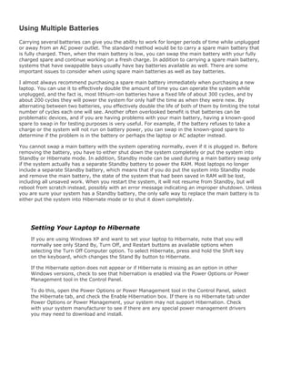 Using Multiple Batteries
Carrying several batteries can give you the ability to work for longer periods of time while unplugged
or away from an AC power outlet. The standard method would be to carry a spare main battery that
is fully charged. Then, when the main battery is low, you can swap the main battery with your fully
charged spare and continue working on a fresh charge. In addition to carrying a spare main battery,
systems that have swappable bays usually have bay batteries available as well. There are some
important issues to consider when using spare main batteries as well as bay batteries.
I almost always recommend purchasing a spare main battery immediately when purchasing a new
laptop. You can use it to effectively double the amount of time you can operate the system while
unplugged, and the fact is, most lithium-ion batteries have a fixed life of about 300 cycles, and by
about 200 cycles they will power the system for only half the time as when they were new. By
alternating between two batteries, you effectively double the life of both of them by limiting the total
number of cycles each one will see. Another often overlooked benefit is that batteries can be
problematic devices, and if you are having problems with your main battery, having a known-good
spare to swap in for testing purposes is very useful. For example, if the battery refuses to take a
charge or the system will not run on battery power, you can swap in the known-good spare to
determine if the problem is in the battery or perhaps the laptop or AC adapter instead.
You cannot swap a main battery with the system operating normally, even if it is plugged in. Before
removing the battery, you have to either shut down the system completely or put the system into
Standby or Hibernate mode. In addition, Standby mode can be used during a main battery swap only
if the system actually has a separate Standby battery to power the RAM. Most laptops no longer
include a separate Standby battery, which means that if you do put the system into Standby mode
and remove the main battery, the state of the system that had been saved in RAM will be lost,
including all unsaved work. When you restart the system, it will not resume from Standby, but will
reboot from scratch instead, possibly with an error message indicating an improper shutdown. Unless
you are sure your system has a Standby battery, the only safe way to replace the main battery is to
either put the system into Hibernate mode or to shut it down completely.
Setting Your Laptop to Hibernate
If you are using Windows XP and want to set your laptop to Hibernate, note that you will
normally see only Stand By, Turn Off, and Restart buttons as available options when
selecting the Turn Off Computer option. To select Hibernate, press and hold the Shift key
on the keyboard, which changes the Stand By button to Hibernate.
If the Hibernate option does not appear or if Hibernate is missing as an option in other
Windows versions, check to see that hibernation is enabled via the Power Options or Power
Management tool in the Control Panel.
To do this, open the Power Options or Power Management tool in the Control Panel, select
the Hibernate tab, and check the Enable Hibernation box. If there is no Hibernate tab under
Power Options or Power Management, your system may not support Hibernation. Check
with your system manufacturer to see if there are any special power management drivers
you may need to download and install.
 