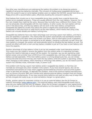 One other way manufacturers are addressing the battery life problem is by designing systems
capable of carrying two batteries internally. The inclusion of multipurpose swappable device bays
within the system's case on some laptops enables users to replace the CD/DVD, second hard drive, or
floppy drive with a second battery pack, effectively doubling the computer's battery life.
Most laptops that include one or more swappable device bays usually have a special device bay
battery as an available accessory. These are usually different from the main battery; however, for a
few rare models they might be the same. Because they normally have a different form factor, they
are not physically interchangeable with the main battery. In other words, the main battery will not
work in the device bay, and the bay battery will not work in the main battery compartment.
Swappable bay batteries usually have about the same or slightly less overall power capacity
(measured in milli-amp hours or watt-hours) as the main battery, which means that using a bay
battery can virtually double your battery running time.
Swappable bay batteries have one major advantage over carrying a spare main battery, and that is
they are seamless in operation. This means that the system automatically and seamlessly switches
from one battery to the other when one of them runs down, with no interruption at all in operation.
Conversely, when the system is connected to an AC adapter, charging is automatic as well. Once the
main battery is charged, the system will automatically switch to charging the bay battery as well. The
overall net effect with both a main and bay battery installed is just as if you have a main battery with
twice the capacity.
Another advantage of a bay battery is that it can be hot-swapped under most operating systems.
This means you can install or remove the battery from the system while it is operating normally,
without the need to hibernate or power off the system. For example, say you are operating under
battery power and currently have a DVD drive in the swappable bay, and have a fully charged bay
battery carried separately. If the main battery power is running dangerously low, you can simply
remove the DVD drive from the bay and insert the bay battery while the system is operating. Unlike
when changing a main battery, when inserting or removing a bay battery, you do not need to put the
system into Standby mode, Hibernate mode, or power it off.
One problem with having a spare main battery and/or swappable bay battery is that they can
normally be recharged only when installed in the system. If you have several spares, this can be
somewhat inconvenient as it may mean juggling several batteries around in and out of the system
order to get them all charged. To alleviate this problem, most of the premium laptop manufacturers
such as Lenovo (formerly IBM) and Toshiba have optional external battery chargers that can charge
two batteries simultaneously. If you have several extra batteries and want an easy way to keep them
all fully charged and ready to go, an external battery charger is a great option.
Finally, another option for extended runtime is to use an external battery like the N-Charge by
Valence Technology (www.valence.com). This external battery uses interchangeable power tips to
plug into your laptop just like your AC adapter. When the N-Charge is plugged in, your laptop thinks
it is on AC power, and not only will the external battery run the system that way, it will also charge
your laptop's internal batteries as well. These devices are normally rated for about 120 watt-hours of
power, which is about twice the power capability of most internal laptop batteries. That means that if
your internal battery would run your system for 4 hours, using one of these external batteries could
add up to 8 hours of additional use, for a total of 12 hours of runtime.
 