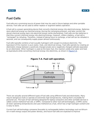 Fuel Cells
Fuel cells are a promising source of power that may be used in future laptops and other portable
devices. Fuel cells can be used to either replace or augment battery operation.
A fuel cell is a power-generating device that converts chemical energy into electrical energy. Batteries
store electrical energy as chemical energy (during the recharging process), and later convert the
stored chemical energy back into electrical energy (while discharging). Fuel cells are like batteries in
that they convert chemical energy into electrical energy; however, unlike a battery, a fuel cell is
"recharged" by refueling. Therefore, instead of taking hours to recharge, a fuel cell can be refueled in
seconds, and can consequently supply power almost continuously.
Fuel cells typically combine a fuel (usually hydrogen) with oxygen to produce electricity. The
byproduct of this reaction is pure water, heat, and electrical energy. Fuel cells operate by creating an
electrolytic charge between a positively charged anode and a negatively charged cathode separated
by an electrolyte. When hydrogen is used as the basic fuel, this reaction yields only water and heat
as byproducts while converting chemical energy into electricity, as shown in Figure 7.4.
Figure 7.4. Fuel cell operation.
There are actually several different types of fuel cells using different fuels and electrolytes. Many
require dangerous fuels or operate at extremely high temperatures, making them unsuitable for
personal use. The type of fuel cell being designed for laptop computers and other portable devices is
called a direct methanol fuel cell, or DMFC. Compared to other fuel cell technologies, a DMFC works
at lower operating temperatures and uses methanol as a fuel, which has a high hydrogen content and
is easy to store.
Current fuel cell technology compares favorably to rechargeable battery technology such as lithium-
ion in both energy output and power density, and future fuel cells are expected to improve
 