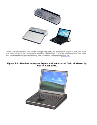 These early external fuel cells had an average output of 12W, a maximum output of 20W, and could
run about five hours on a replaceable methanol fuel cartridge. Just a few months later in June 2003,
NEC unveiled the first prototype laptop with an internal fuel cell (see Figure 7.6).
Figure 7.6. The first prototype laptop with an internal fuel cell shown by
NEC in June 2003.
 