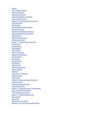 Modems
Types of Cellular Systems
Network Connections
Connecting on the Road
Moving Data Between Two Systems
Communications Security
Chapter 13. Keyboards and Pointing Devices
Laptop Keyboards
Windows Keys
Running Windows Without a Mouse
Keyboard Technology
Keyboard Troubleshooting and Repair
External Keyboard Recommendations
Pointing Devices
External Pointing Devices
Wireless Input Devices
Chapter 14. Portable System Accessories
Carrying Cases
Docking Stations
Port Replicators
Slabs or Slices
Internal Device Bays
Accessory Power Sources
Communications
Data Storage
Security Devices
Input Devices
Output Devices
Presentation Equipment
Special Interfaces
Navigation
Laptop Screen Accessories
Notebook Stands
Where to Buy
Chapter 15. Software and Operating Systems
The Boot Process
Installing the Operating System
Laptop Data Recovery
Chapter 16. Problem Solving and Troubleshooting
Basic Troubleshooting Guidelines
Top Troubleshooting Problems
Chapter 17. Portable Resource Guide
Documentation
Repair Parts
Manufacturer Tech Support
Appendix A. List of Acronyms and Abbreviations
 