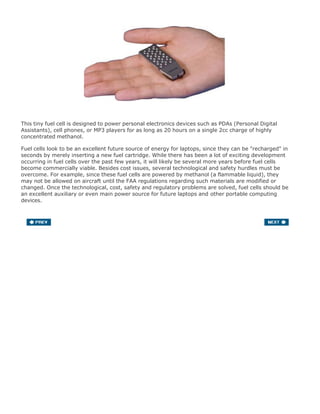 This tiny fuel cell is designed to power personal electronics devices such as PDAs (Personal Digital
Assistants), cell phones, or MP3 players for as long as 20 hours on a single 2cc charge of highly
concentrated methanol.
Fuel cells look to be an excellent future source of energy for laptops, since they can be "recharged" in
seconds by merely inserting a new fuel cartridge. While there has been a lot of exciting development
occurring in fuel cells over the past few years, it will likely be several more years before fuel cells
become commercially viable. Besides cost issues, several technological and safety hurdles must be
overcome. For example, since these fuel cells are powered by methanol (a flammable liquid), they
may not be allowed on aircraft until the FAA regulations regarding such materials are modified or
changed. Once the technological, cost, safety and regulatory problems are solved, fuel cells should be
an excellent auxiliary or even main power source for future laptops and other portable computing
devices.
 