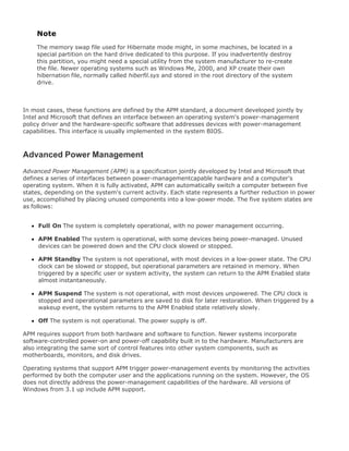 Note
The memory swap file used for Hibernate mode might, in some machines, be located in a
special partition on the hard drive dedicated to this purpose. If you inadvertently destroy
this partition, you might need a special utility from the system manufacturer to re-create
the file. Newer operating systems such as Windows Me, 2000, and XP create their own
hibernation file, normally called hiberfil.sys and stored in the root directory of the system
drive.
In most cases, these functions are defined by the APM standard, a document developed jointly by
Intel and Microsoft that defines an interface between an operating system's power-management
policy driver and the hardware-specific software that addresses devices with power-management
capabilities. This interface is usually implemented in the system BIOS.
Advanced Power Management
Advanced Power Management (APM) is a specification jointly developed by Intel and Microsoft that
defines a series of interfaces between power-managementcapable hardware and a computer's
operating system. When it is fully activated, APM can automatically switch a computer between five
states, depending on the system's current activity. Each state represents a further reduction in power
use, accomplished by placing unused components into a low-power mode. The five system states are
as follows:
Full On The system is completely operational, with no power management occurring.
APM Enabled The system is operational, with some devices being power-managed. Unused
devices can be powered down and the CPU clock slowed or stopped.
APM Standby The system is not operational, with most devices in a low-power state. The CPU
clock can be slowed or stopped, but operational parameters are retained in memory. When
triggered by a specific user or system activity, the system can return to the APM Enabled state
almost instantaneously.
APM Suspend The system is not operational, with most devices unpowered. The CPU clock is
stopped and operational parameters are saved to disk for later restoration. When triggered by a
wakeup event, the system returns to the APM Enabled state relatively slowly.
Off The system is not operational. The power supply is off.
APM requires support from both hardware and software to function. Newer systems incorporate
software-controlled power-on and power-off capability built in to the hardware. Manufacturers are
also integrating the same sort of control features into other system components, such as
motherboards, monitors, and disk drives.
Operating systems that support APM trigger power-management events by monitoring the activities
performed by both the computer user and the applications running on the system. However, the OS
does not directly address the power-management capabilities of the hardware. All versions of
Windows from 3.1 up include APM support.
 