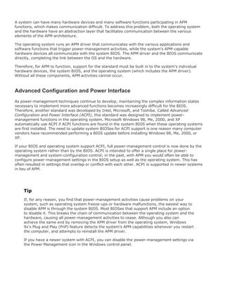A system can have many hardware devices and many software functions participating in APM
functions, which makes communication difficult. To address this problem, both the operating system
and the hardware have an abstraction layer that facilitates communication between the various
elements of the APM architecture.
The operating system runs an APM driver that communicates with the various applications and
software functions that trigger power-management activities, while the system's APM-capable
hardware devices all communicate with the system BIOS. The APM driver and the BIOS communicate
directly, completing the link between the OS and the hardware.
Therefore, for APM to function, support for the standard must be built in to the system's individual
hardware devices, the system BIOS, and the operating system (which includes the APM driver).
Without all these components, APM activities cannot occur.
Advanced Configuration and Power Interface
As power-management techniques continue to develop, maintaining the complex information states
necessary to implement more advanced functions becomes increasingly difficult for the BIOS.
Therefore, another standard was developed by Intel, Microsoft, and Toshiba. Called Advanced
Configuration and Power Interface (ACPI), this standard was designed to implement power-
management functions in the operating system. Microsoft Windows 98, Me, 2000, and XP
automatically use ACPI if ACPI functions are found in the system BIOS when these operating systems
are first installed. The need to update system BIOSes for ACPI support is one reason many computer
vendors have recommended performing a BIOS update before installing Windows 98, Me, 2000, or
XP.
If your BIOS and operating system support ACPI, full power-management control is now done by the
operating system rather than by the BIOS. ACPI is intended to offer a single place for power-
management and system-configuration control; in the past, with APM you would often be able to
configure power-management settings in the BIOS setup as well as the operating system. This has
often resulted in settings that overlap or conflict with each other. ACPI is supported in newer systems
in lieu of APM.
Tip
If, for any reason, you find that power-management activities cause problems on your
system, such as operating system freeze-ups or hardware malfunctions, the easiest way to
disable APM is through the system BIOS. Most BIOSes that support APM include an option
to disable it. This breaks the chain of communication between the operating system and the
hardware, causing all power-management activities to cease. Although you also can
achieve the same end by removing the APM driver from the operating system, Windows
9x's Plug and Play (PnP) feature detects the system's APM capabilities whenever you restart
the computer, and attempts to reinstall the APM driver.
If you have a newer system with ACPI, you can disable the power-management settings via
the Power Management icon in the Windows control panel.
 