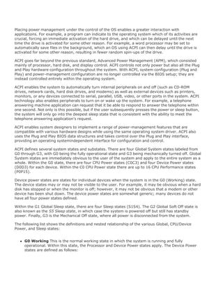 Placing power management under the control of the OS enables a greater interaction with
applications. For example, a program can indicate to the operating system which of its activities are
crucial, forcing an immediate activation of the hard drive, and which can be delayed until the next
time the drive is activated for some other reason. For example, a word processor may be set to
automatically save files in the background, which an OS using ACPI can then delay until the drive is
activated for some other reason, resulting in fewer random spin-ups of the drive.
ACPI goes far beyond the previous standard, Advanced Power Management (APM), which consisted
mainly of processor, hard disk, and display control. ACPI controls not only power but also all the Plug
and Play hardware configuration throughout the system. With ACPI, system configuration (Plug and
Play) and power-management configuration are no longer controlled via the BIOS setup; they are
instead controlled entirely within the operating system.
ACPI enables the system to automatically turn internal peripherals on and off (such as CD-ROM
drives, network cards, hard disk drives, and modems) as well as external devices such as printers,
monitors, or any devices connected to serial, parallel, USB, video, or other ports in the system. ACPI
technology also enables peripherals to turn on or wake up the system. For example, a telephone
answering machine application can request that it be able to respond to answer the telephone within
one second. Not only is this possible, but if the user subsequently presses the power or sleep button,
the system will only go into the deepest sleep state that is consistent with the ability to meet the
telephone answering application's request.
ACPI enables system designers to implement a range of power-management features that are
compatible with various hardware designs while using the same operating system driver. ACPI also
uses the Plug and Play BIOS data structures and takes control over the Plug and Play interface,
providing an operating systemindependent interface for configuration and control.
ACPI defines several system states and substates. There are four Global System states labeled from
G0 through G3, with G0 being the fully operational state and G3 being mechanically turned off. Global
System states are immediately obvious to the user of the system and apply to the entire system as a
whole. Within the G0 state, there are four CPU Power states (C0C3) and four Device Power states
(D0D3) for each device. Within the C0 CPU Power state there are up to 16 CPU Performance states
(P0P15).
Device power states are states for individual devices when the system is in the G0 (Working) state.
The device states may or may not be visible to the user. For example, it may be obvious when a hard
disk has stopped or when the monitor is off; however, it may not be obvious that a modem or other
device has been shut down. The device power states are somewhat generic; many devices do not
have all four power states defined.
Within the G1 Global Sleep state, there are four Sleep states (S1S4). The G2 Global Soft Off state is
also known as the S5 Sleep state, in which case the system is powered off but still has standby
power. Finally, G3 is the Mechanical Off state, where all power is disconnected from the system.
The following list shows the definitions and nested relationship of the various Global, CPU/Device
Power, and Sleep states:
G0 Working This is the normal working state in which the system is running and fully
operational. Within this state, the Processor and Device Power states apply. The Device Power
states are defined as follows:
 