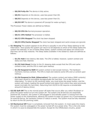 G0/D0 Fully-On The device is fully active.
G0/D1 Depends on the device; uses less power than D0.
G0/D2 Depends on the device; uses less power than D1.
G0/D3 Off The device is powered off (except for wake-up logic).
The Processor Power states are defined as follows:
G0/C0 CPU On Normal processor operation.
G0/C1 CPU Halted The processor is halted.
G0/C2 CPU Stopped The clock has been stopped.
G0/C3 CPU/Cache Stopped The clock has been stopped and cache snoops are ignored.
G1 Sleeping The system appears to be off but is actually in one of four Sleep statesup to full
hibernation. How quickly the system can return to G0 depends on which of the Sleep states the
system has selected. In any of these Sleep states, system context and status are saved such
that they can be fully restored. The Sleep states available in the Global G1 state are defined as
follows:
G1/S1 Halt A low-latency idle state. The CPU is halted; however, system context and
status are fully retained.
G1/S2 Halt-Reset Similar to the S1 sleeping state except that the CPU and cache
context is lost, and the CPU is reset upon wakeup.
G1/S3 Suspend to RAM All system context is lost except memory. The hardware
maintains memory context. The CPU is reset and restores some CPU and L2 context upon
wakeup.
G1/S4 Suspend to Disk (Hibernation) The system context and status (RAM contents)
have been saved to nonvolatile storageusually the hard disk. This is also known as
Hibernation. To return to G0 (working) state, you must press the power button, and the
system will restart, loading the saved context and status from where they were previously
saved (normally the hard disk). Returning from G2/S5 to G0 requires a considerable
amount of latency (time).
G2/S5 Soft Off This is the normal power-off state that occurs after you select Shutdown or
press the power button to turn the system off. The system and all devices are essentially
powered off; however, the system is still plugged in and standby power is coming from the
power supply to the motherboard, allowing the system to wake up (power on) if commanded by
an external device. No hardware context or status is saved. The system must be fully rebooted
to return to the G0 (working) state.
G3 Mechanical Off Power is completely removed from the system. In most cases this means
the system must be unplugged or the power turned off via a power strip. This is the only state
in which it is save to disassemble the system. Except for the CMOS/clock circuitry, power
 