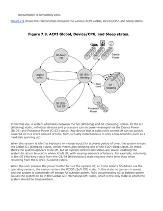 consumption is completely zero.
Figure 7.9 shows the relationships between the various ACPI Global, Device/CPU, and Sleep states.
Figure 7.9. ACPI Global, Device/CPU, and Sleep states.
In normal use, a system alternates between the G0 (Working) and G1 (Sleeping) states. In the G1
(Working) state, individual devices and processors can be power-managed via the Device Power
(D1D3) and Processor Power (C1C3) states. Any device that is selectively turned off can be quickly
powered on in a short amount of time, from virtually instantaneous to only a few seconds (such as a
hard disk spinning up).
When the system is idle (no keyboard or mouse input) for a preset period of time, the system enters
the Global G1 (Sleeping) state, which means also selecting one of the S1S4 sleep states. In these
states the system appears to be off, but all system context and status are saved, enabling the
system to return to exactly where it left off, with varying amounts of latency. For example, returning
to the G0 (Working) state from the G1/S4 (Hibernation) state requires more time than when
returning from the G1/S3 (Suspend) state.
When the user presses the power button to turn the system off, or if she selects Shutdown via the
operating system, the system enters the G2/S5 (Soft Off) state. In this state no context is saved,
and the system is completely off except for standby power. Fully disconnecting AC or battery power
causes the system to be in the Global G3 (Mechanical Off) state, which is the only state in which the
system should be disassembled.
 