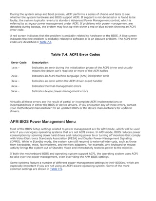During the system setup and boot process, ACPI performs a series of checks and tests to see
whether the system hardware and BIOS support ACPI. If support is not detected or is found to be
faulty, the system typically reverts to standard Advanced Power Management control, which is
referred to as legacy power management under ACPI. If problems with power management are
detected during bootup, the system may lock up with either a red or blue screen showing an ACPI
error code.
A red screen indicates that the problem is probably related to hardware or the BIOS. A blue screen
indicates that the problem is probably related to software or is an obscure problem. The ACPI error
codes are described in Table 7.4.
Table 7.4. ACPI Error Codes
Error Code Description
1xxx - Indicates an error during the initialization phase of the ACPI driver and usually
means the driver can't read one or more of the ACPI tables
2xxx - Indicates an ACPI machine language (AML) interpreter error
3xxx - Indicates an error within the ACPI driver event handler
4xxx - Indicates thermal-management errors
5xxx - Indicates device power-management errors
Virtually all these errors are the result of partial or incomplete ACPI implementations or
incompatibilities in either the BIOS or device drivers. If you encounter any of these errors, contact
your motherboard manufacturer for an updated BIOS or the device manufacturers for updated
drivers.
APM BIOS Power Management Menu
Most of the BIOS Setup settings related to power management are for APM mode, which will be used
only if you run legacy operating systems that are not ACPI aware. In APM mode, BIOS reduces power
consumption by spinning down hard drives and reducing power to or turning off monitors that comply
with Video Electronics Standards Association (VESA) and Display Power-Management Signaling
(DPMS). While in Standby mode, the system can still respond to external interrupts, such as those
from keyboards, mice, fax/modems, and network adapters. For example, any keyboard or mouse
activity brings the system out of Standby mode and immediately restores power to the monitor.
If both the motherboard BIOS and operating system support ACPI, the operating system uses ACPI
to take over the power management, even overriding the APM BIOS settings.
Some systems feature a number of different power-management settings in their BIOSes, which are
especially important if you are not using an ACPI-aware operating system. Some of the more
common settings are shown in Table 7.5.
 
