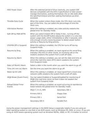 HDD Power Down After the selected period of drive inactivity, any system IDE
devices compatible with the ATA-2 specification or later power-
manage themselves, putting themselves into an idle state after
the specified timeout and then waking themselves up when
accessed.
Throttle Duty Cycle When the system enters Doze mode, the CPU clock runs only
part of the time. You can select the percentage of time the
clock runs.
VGA Active Monitor When this setting is enabled, any video activity restarts the
global timer for Standby mode.
Soft Off by PWR-BTTN When you select Instant Off or Delay 4 Sec., turning off the
system with the On/Off button places the system in a very low
power-usage state, either immediately or after 4 seconds, with
only enough circuitry receiving power to detect power button
activity or Resume by Ring activity.
CPUFAN Off in Suspend When this setting is enabled, the CPU fan turns off during
Suspend mode.
Resume by Ring When this setting is enabled, an input signal on the serial Ring
Indicator (RI) line (in other words, an incoming call on the
modem) awakens the system from a soft off state.
Resume by Alarm When this setting is enabled, you can set the date and time at
which the real-time clock (RTC) alarm awakens the system
from Suspend mode.
Date (of Month) Alarm Select a date in the month when you want the alarm to go off.
Time (hh:mm:ss) Alarm Set the time you want the alarm to go off.
Wake Up On LAN When this setting is enabled, an input signal from a local area
network (LAN) awakens the system from a soft off state.
IRQ8 Break [Event From] You can select Enabled or SuspendDisabled for monitoring of
IRQ8 (the real-time clock) so that it does not awaken the
system from Suspend mode.
Reload Global Timer
Events
When this setting is enabled, an event occurring on eachdevice
listed restarts the global timer for Standby mode:
IRQ3-7, 9-15, NMI Secondary IDE 1
Primary IDE 0 Floppy Disk
Primary IDE 1 Serial Port
Secondary IDE 0 Parallel Port
Using the power-management settings in the BIOS Setup is especially helpful if you are using an
older operating system or one that is not ACPI aware, such as Windows 95, DOS, or Linux. If you are
using an ACPI-aware operating system such as Windows 98/Me, 2000, or XP, it is better to control
 