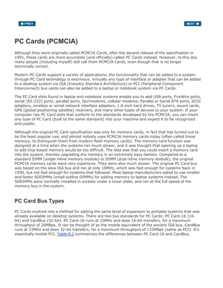 PC Cards (PCMCIA)
Although they were originally called PCMCIA Cards, after the second release of the specification in
1991, these cards are more accurately (and officially) called PC Cards instead. However, to this day
many people (including myself) still call them PCMCIA Cards, even though that is no longer
technically correct.
Modern PC Cards support a variety of applications; the functionality that can be added to a system
through PC Card technology is enormous. Virtually any type of interface or adapter that can be added
to a desktop system via ISA (Industry Standard Architecture) or PCI (Peripheral Component
Interconnect) bus cards can also be added to a laptop or notebook system via PC Cards.
The PC Card slots found in laptop and notebook systems enable you to add USB ports, FireWire ports,
serial (RS-232) ports, parallel ports, fax/modems, cellular modems, Parallel or Serial ATA ports, SCSI
adapters, wireless or wired network interface adapters, 1.8-inch hard drives, TV tuners, sound cards,
GPS (global positioning satellite) receivers, and many other types of devices to your system. If your
computer has PC Card slots that conform to the standards developed by the PCMCIA, you can insert
any type of PC Card (built to the same standard) into your machine and expect it to be recognized
and usable.
Although the original PC Card specification was only for memory cards, in fact that has turned out to
be the least popular use, and almost nobody uses PCMCIA memory cards today (often called linear
memory, to distinguish them from modern flash memory cards). The memory card function was
designed at a time when the systems ran much slower, and it was thought that opening up a laptop
to add chip-based memory would be too difficult. The idea was that you could insert a memory card
into the system, thereby upgrading the memory in an extremely easy fashion. Compared to a
standard SIMM (single inline memory module) or DIMM (dual inline memory module), the original
PCMCIA memory cards were very expensive. They were also much slower. The original PC Card bus
was based on the slow ISA bus and ran at only 10MHz, which was fast enough for systems back in
1990, but not fast enough for systems that followed. Most laptop manufacturers opted to use smaller
and faster SODIMMs (small outline DIMMs) for adding memory to laptop systems instead. The
SODIMMs were normally installed in sockets under a cover plate, and ran at the full speed of the
memory bus in the system.
PC Card Bus Types
PC Cards evolved into a method for adding the same level of expansion to portable systems that was
already available on desktop systems. There are two bus standards for PC Cards: PC Card-16 (16-
bit) and CardBus (32-bit). PC Card-16 runs at 10MHz and does 16-bit transfers, for a maximum
throughput of 20MBps. It can be thought of as the mobile equivalent of the ancient ISA bus. CardBus
runs at 33MHz and does 32-bit transfers, for a maximum throughput of 133MBps (same as PCI). It's
essentially mobile PCI. Table 8.2 summarizes the differences between PC Card-16 and CardBus.
 