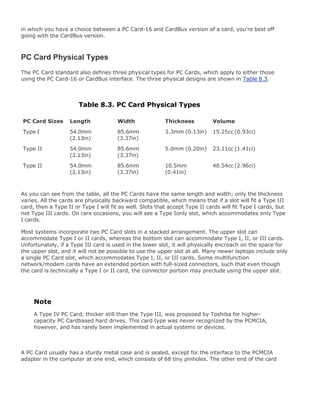 in which you have a choice between a PC Card-16 and CardBus version of a card, you're best off
going with the CardBus version.
PC Card Physical Types
The PC Card standard also defines three physical types for PC Cards, which apply to either those
using the PC Card-16 or CardBus interface. The three physical designs are shown in Table 8.3.
Table 8.3. PC Card Physical Types
PC Card Sizes Length Width Thickness Volume
Type I 54.0mm
(2.13in)
85.6mm
(3.37in)
3.3mm (0.13in) 15.25cc (0.93ci)
Type II 54.0mm
(2.13in)
85.6mm
(3.37in)
5.0mm (0.20in) 23.11cc (1.41ci)
Type II 54.0mm
(2.13in)
85.6mm
(3.37in)
10.5mm
(0.41in)
48.54cc (2.96ci)
As you can see from the table, all the PC Cards have the same length and width; only the thickness
varies. All the cards are physically backward compatible, which means that if a slot will fit a Type III
card, then a Type II or Type I will fit as well. Slots that accept Type II cards will fit Type I cards, but
not Type III cards. On rare occasions, you will see a Type Ionly slot, which accommodates only Type
I cards.
Most systems incorporate two PC Card slots in a stacked arrangement. The upper slot can
accommodate Type I or II cards, whereas the bottom slot can accommodate Type I, II, or III cards.
Unfortunately, if a Type III card is used in the lower slot, it will physically encroach on the space for
the upper slot, and it will not be possible to use the upper slot at all. Many newer laptops include only
a single PC Card slot, which accommodates Type I, II, or III cards. Some multifunction
network/modem cards have an extended portion with full-sized connectors, such that even though
the card is technically a Type I or II card, the connector portion may preclude using the upper slot.
Note
A Type IV PC Card, thicker still than the Type III, was proposed by Toshiba for higher-
capacity PC Cardbased hard drives. This card type was never recognized by the PCMCIA,
however, and has rarely been implemented in actual systems or devices.
A PC Card usually has a sturdy metal case and is sealed, except for the interface to the PCMCIA
adapter in the computer at one end, which consists of 68 tiny pinholes. The other end of the card
 