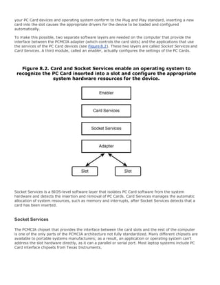 your PC Card devices and operating system conform to the Plug and Play standard, inserting a new
card into the slot causes the appropriate drivers for the device to be loaded and configured
automatically.
To make this possible, two separate software layers are needed on the computer that provide the
interface between the PCMCIA adapter (which controls the card slots) and the applications that use
the services of the PC Card devices (see Figure 8.2). These two layers are called Socket Services and
Card Services. A third module, called an enabler, actually configures the settings of the PC Cards.
Figure 8.2. Card and Socket Services enable an operating system to
recognize the PC Card inserted into a slot and configure the appropriate
system hardware resources for the device.
Socket Services is a BIOS-level software layer that isolates PC Card software from the system
hardware and detects the insertion and removal of PC Cards. Card Services manages the automatic
allocation of system resources, such as memory and interrupts, after Socket Services detects that a
card has been inserted.
Socket Services
The PCMCIA chipset that provides the interface between the card slots and the rest of the computer
is one of the only parts of the PCMCIA architecture not fully standardized. Many different chipsets are
available to portable systems manufacturers; as a result, an application or operating system can't
address the slot hardware directly, as it can a parallel or serial port. Most laptop systems include PC
Card interface chipsets from Texas Instruments.
 