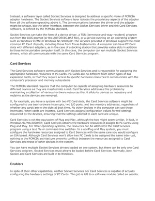 Instead, a software layer called Socket Services is designed to address a specific make of PCMCIA
adapter hardware. The Socket Services software layer isolates the proprietary aspects of the adapter
from all the software operating above it. The communications between the driver and the adapter
might be unique, but the other interface, between the Socket Services driver and the Card Services
software, is defined by the PCMCIA standard.
Socket Services can take the form of a device driver, a TSR (terminate-and-stay-resident) program
run from the DOS prompt (or the AUTOEXEC.BAT file), or a service running on an operating system
such as Windows 9x/Me or Windows NT/2000/XP. The services provided in Windows support the most
common PC Card chipsets, including those from Texas Instruments. A computer can have PC Card
slots with different adapters, as in the case of a docking station that provides extra slots in addition
to those in the portable computer itself. In this case, the computer can run multiple Socket Services
drivers, which all communicate with the same Card Services program.
Card Services
The Card Services software communicates with Socket Services and is responsible for assigning the
appropriate hardware resources to PC Cards. PC Cards are no different from other types of bus
expansion cards, in that they require access to specific hardware resources to communicate with the
computer's processor and memory subsystems.
The PCMCIA standard requires that the computer be capable of assigning hardware resources to
different devices as they are inserted into a slot. Card Services addresses this problem by
maintaining a collection of various hardware resources that it allots to devices as necessary and
reclaims as the devices are removed.
If, for example, you have a system with two PC Card slots, the Card Services software might be
configured to use two hardware interrupts, two I/O ports, and two memory addresses, regardless of
whether any cards are in the slots at boot time. No other devices in the computer can use those
interrupts. When cards are inserted, Card Services assigns configuration values for the settings
requested by the devices, ensuring that the settings allotted to each card are unique.
Card Services is not the equivalent of Plug and Play, although the two might seem similar. In fact, in
Windows 9x/Me/2000/XP, Card Services obtains the hardware resources it assigns to PC Cards using
Plug and Play. For other operating systems, the resources can be allotted to the Card Services
program using a text file or command-line switches. In a nonPlug and Play system, you must
configure the hardware resources assigned to Card Services with the same care you would configure
an ISA board. Although Card Services won't allow two PC Cards to be assigned the same interrupt,
nothing in the PCMCIA architecture prevents conflicts between the resources assigned to Card
Services and those of other devices in the system.
You can have multiple Socket Services drivers loaded on one system, but there can be only one Card
Services program. Socket Services must always be loaded before Card Services. Normally, both
Socket and Card Services are built in to Windows.
Enablers
In spite of their other capabilities, neither Socket Services nor Card Services is capable of actually
configuring the hardware settings of PC Cards. This job is left to a software module called an enabler.
 
